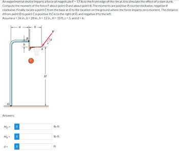 An experimental device imparts a force of magnitude F = 57 lb to the front edge of the rim at A to simulate the effect of a slam dunk.
Compute the moment of the force F about point O and about point B. The moments are positive if counterclockwise, negative if
clockwise. Finally, locate a point Ċ from the base at O to the location on the ground where the force imparts zero moment. The distance
d from point O to point Ċ is positive if C is to the right of O, and negative if to the left.
Assume a = 36 in., b = 28 in., h = 12 in., H = 10 ft, c = 5, and d = 6.
Answers:
Mo=
MB =
d=
i
i
Fel
a
h
B
b
ST
H
F
73
lb-ft
lb-ft
ft