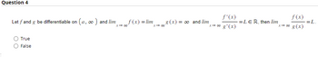 Question 4
Let f and g be differentiable on (a, ∞) and lim
True
False
f(x) = lim
x →∞0
₂8(x) =
= ∞ and lim
f'(x)
x→∞ g'(x)
==LER, then lim
f (x)
x → ∞ g(x)
-= L.