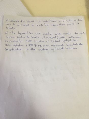 a) Calculate the volume
of hydrochloric acid solution that
has to be added to reach the equivalence point
tibration
to another
b) The hydrochloric acid solution was added
Sodum hydroxide solution (2 5,00ml) with unknown
Concentration. After addition of 9,18ml hydrochloric
acid solution & PH 7.00 was obtamed. Calculate the
Concentration of the sodium hydroxide solution.