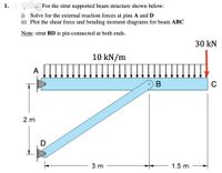 1.
For the strut supported beam structure shown below:
i) Solve for the external reaction forces at pins A and D
ii) Plot the shear force and bending moment diagrams for beam ABC
Note: strut BD is pin-connected at both ends.
30 kN
10 kN/m
A
В
2 m
D
3 m
1.5 m
