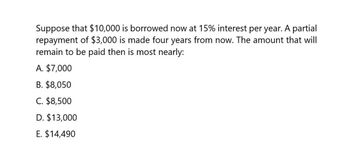 Suppose that $10,000 is borrowed now at 15% interest per year. A partial
repayment of $3,000 is made four years from now. The amount that will
remain to be paid then is most nearly:
A. $7,000
B. $8,050
C. $8,500
D. $13,000
E. $14,490