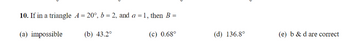 10. If in a triangle A = 20°, b = 2, and a = 1, then B =
(a) impossible
(b) 43.2°
(c) 0.68°
(d) 136.8°
(e) b & d are correct