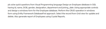 pls solve quick questions from Visual Programming language Design an Employee database in SQL
having id, name, DOB, gender, designation, department and joining_date .Using appropriate controls
and design a windows form for the Employee database. Perform the CRUD operation in windows
form using Entity Framework DatabaseFirst approach. Select the record from Grid view for update and
delete. Also generate report of Employees using Crystal Reports.