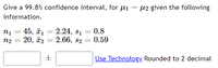 Give a 99.8% confidence interval, for µi – 12 given the following
information.
2.24, 81 = 0.8
n1 = 45, ī.
20, ã2 = 2.66, 82 = 0.59
n2
%3D
Use Technology. Rounded to 2 decimal
