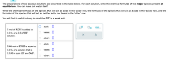 The preparations of two aqueous solutions are described in the table below. For each solution, write the chemical formulas of the major species present at
equilibrium. You can leave out water itself.
Write the chemical formulas of the species that will act as acids in the 'acids' row, the formulas of the species that will act as bases in the 'bases' row, and the
formulas of the species that will act as neither acids nor bases in the 'other' row.
You will find it useful to keep in mind that HF is a weak acid.
1 mol of KOH is added to
1.0 L of a 0.9M HF
solution.
0.46 mol of KOH is added to
1.0 L of a solution that is
1.0M in both HF and NaF.
0
acids:
bases:
other:
acids:
bases:
other:
0
X
Ś