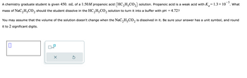 A chemistry graduate student is given 450. mL of a 1.50M propanoic acid (HC₂HCO₂) solution. Propanoic acid is a weak acid with K=1.3 × 10¯.
mass of NaC₂H₂CO₂ should the student dissolve in the HC₂H5CO₂ solution to turn it into a buffer with pH = 4.72?
2
You may assume that the volume of the solution doesn't change when the NaC₂H-CO₂ is dissolved in it. Be sure your answer has a unit symbol, and round
it to 2 significant digits.
0
x10
X
What
5
