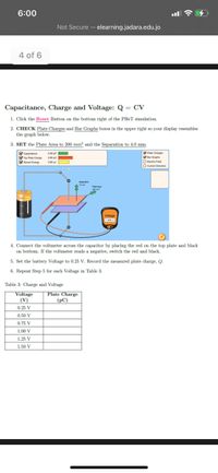 6:00
Not Secure – elearning.jadara.edu.jo
4 of 6
Capacitance, Charge and Voltage: Q = CV
1. Click the Reset Button on the bottom right of the PHET simulation.
2. CHECK Plate Charges and Bar Graphs boxes in the upper right so your display resembles
the graph below.
3. SET the Plate Area to 200 mm² and the Separation to 4.0 mm.
Capatance
Top Pate Charge
Sored Energy
Pate Charges
Bar Graphs
O Dectric Fed
O Cument Direction
Voltage
1.500 V
4. Connect the voltmeter across the capacitor by placing the red on the top plate and black
on bottom. If the voltmeter reads a negative, switch the red and black.
5. Set the battery Voltage to 0.25 V. Record the measured plate charge, Q.
6. Repeat Step 5 for each Voltage in Table 3
Table 3: Charge and Voltage
Voltage
Plate Charge
(РС)
(V)
0.25 V
0.50 V
0.75 V
1.00 V
1.25 V
1.50 V
