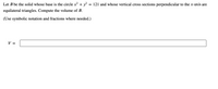 Let B be the solid whose base
the circle x? + y?
= 121 and whose vertical cross sections perpendicular to the x-axis are
equilateral triangles. Compute the volume of B.
(Use symbolic notation and fractions where needed.)
V =
