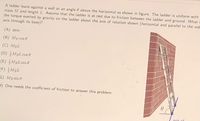 A ladder leans against a wall at an angle 0 above the horizontal as shown in figure. The ladder is uniform with
mass M and length L. Assume that the ladder is at rest due to friction between the ladder and ground. What i
the torque exerted by gravity on the ladder about the axis of rotation shown (horizontal and parallel to the wal
axis through its base)?
(A) zero
(B) Mg cos 0
(C) MgL
(D) MgL cos 0
(E) MgL sin e
(F) MgL
G) Mg sin 0
H) One needs the coefficient of friction to answer this problem
axis of
