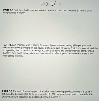 ia
r m
= (1 + —- )" -
m
- 1
PART A.) Find the effective annual interest rate for a credit card that lists an APR of 18%
compounded monthly.
PART B.) An engineer who is saving for a new house plans on saving $100 per paycheck
towards the down payment on the house. If she gets paid bi-weekly (twice per month), and she
depositing this money into a savings account that earns 5% annual interest, compounded
monthly, how much money does she have saved up after 4 years? Assume that there is no
inter-period interest.
PART C.) The cost of replacing part of a cell phone video chip production line in 6 years
estimated to be $500,000. At an interest rate of 10% per year, compounded quarterly, the
uniform amount that must be deposited every 3 months is?