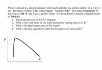 Water is heated in a closed container with rigid walls that is a perfect cube (1 m x 1 m x 1
m). The initial volume of the water (liquid + vapor) is 1 m'. The initial temperature of
the water is 100 °C and it has a quality of 0.3. It is heated until it reaches a final pressure
of 700 kPa.
a. Sketch the process on the P V diagram.
b. What is the work done by the water during this heating process in kJ?
c. What is the final temperature of the water?
d. What is the heat required in order for this process to occur in kJ?
P
V
