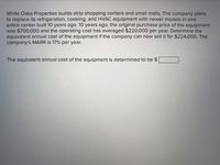 White Oaks Properties builds strip shopping centers and small malls. The company plans
to replace its refrigeration, cooking, and HVAC equipment with newer models in one
entire center built 10 years ago. 10 years ago, the original purchase price of the equipment
was $700,000 and the operating cost has averaged $220,000 per year. Determine the
equivalent annual cost of the equipment if the company can now sell it for $224,000. The
company's MARR is 17% per year.
The equivalent annual cost of the equipment is determined to be $

