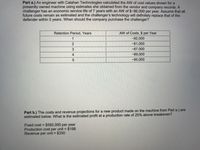 Part a.) An engineer with Calahan Technologies calculated the AW of cost values shown for a
presently owned machine using estimates she obtained from the vendor and company records. A
challenger has an economic service life of 7 years with an AW of $-86,000 per year. Assume that all
future costs remain as estimated and the challenger's technology will definitely replace that of the
defender within 5 years. When should the company purchase the challenger?
Retention Period, Years
AW of Costs, $ per Year
-92,000
2
-81,000
-87,000
4
-89,000
5
-95,000
Part b.) The costs and revenue projections for a new product made on the machine from Part a.) are
estimated below. What is the estimated profit at a production rate of 25% above breakeven?
Fixed cost = $592,000 per year
Production cost per unit = $198
Revenue per unit = $330
