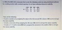 1c: Write the MATLAB commands that create the following matrix by using shorthand methods
for creating vectors with constant spacing. Do not type individual elements explicitly.
100 200 300 4001
7
1.3 1.4
0-1 -2 -3
B =
1.1 1.2
Then, do the following:
• Create a variable x by assigning the value in the 3rd row and 4th column of B to x. Do not type
the value explicitly.
• Create a row vector C by assigning the 4th row of B to C. Do not type the values explicitly.
• Create a 2 x 2 matrix named M that is assigned the elements in the middle of B. Do not type
the values explicitly.
