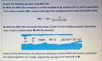 Answer the following question using MATLAB
1a: Write the MATLAB commands to set the variables w, ft, and in to 124, 5, and 6, respectively.
Then, using a variable BMI, compute and output the example person's body mass index using
W
BMI = 703 x
(St x 12 + in)?
1b: Write the MATLAB commands that assign 33 and 4 to the variables a and b, respectively.
Then, create a column vector W with the elements
37
a!
In(ab)
Vb - a
Va + b)2 - (b-a)
D-
where y! is the factorial of y, for which you should use a built-in MATLAB function, and In(x) is
the natural logarithm of x. Finally, compute the average of the elements in W
