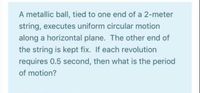 A metallic ball, tied to one end of a 2-meter
string, executes uniform circular motion
along a horizontal plane. The other end of
the string is kept fix. If each revolution
requires 0.5 second, then what is the period
of motion?
