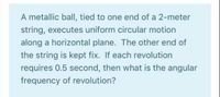 A metallic ball, tied to one end of a 2-meter
string, executes uniform circular motion
along a horizontal plane. The other end of
the string is kept fix. If each revolution
requires 0.5 second, then what is the angular
frequency of revolution?
