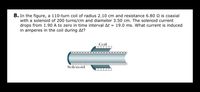 8. In the figure, a 110-turn coil of radius 2.10 cm and resistance 6.80 N is coaxial
with a solenoid of 200 turns/cm and diameter 3.50 cm. The solenoid current
drops from 1.90 A to zero in time interval At = 19.0 ms. What current is induced
in amperes in the coil during At?
Coil
ODODODOOO000000OD0000
Solenoid
