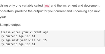 Using only one variable called age and the increment and decrement
operators, produce the output for your current and upcoming age next
year.
Sample output:
Please enter your current age:
My current age is: 14
My age next year will be: 15
My current age is: 14.