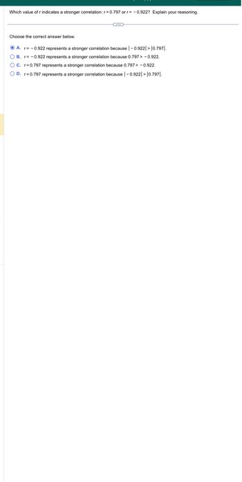 Which value of r indicates a stronger correlation: r=0.797 or r= -0.922? Explain your reasoning.
Choose the correct answer below.
C
ⒸA. r= -0.922 represents a stronger correlation because | -0.922|>10.7971.
OB. r= -0.922 represents a stronger correlation because 0.797> -0.922.
OC. r=0.797 represents a stronger correlation because 0.797 > -0.922.
OD. r=0.797 represents a stronger correlation because | -0.922|>10.7971.
