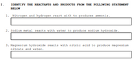 1.
IDENTIFY THE REACTANTS AND PRODUCTS FROM THE FOLLONING STATEMENT
BELOW
1. Nitrogen and hydrogen react with to produces ammonia.
2. Sodium metal reacts with water to produce sodium hydroxide.
3. Magnesium hydroxide reacts with nitric acid to produce magnesium
nitrate and water.
