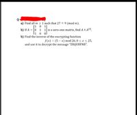 a) Find all m 2 1 such that 27 = 9 (mod m).
[1
b) If A = |0
1
1| is a zero-one matrix, find A ^ Al2].
0.
b) Find the inverse of the encrypting function
f(x) = (5 – x) mod 26,0 < x < 25,
and use it to decrypt the message "ZRQUBFNB".
