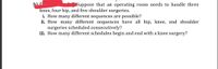 Suppose that an operating room needs to handle three
knee, four hip, and five shoulder surgeries.
i. How many different sequences are possible?
ii. How many different sequences have all hip, knee, and shoulder
surgeries scheduled consecutively?
iii. How many different schedules begin and end with a knee surgery?
