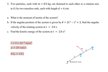 **Problem 5: Rotational Motion of a Two-Particle System**

Two particles, each with mass \( m = 0.5 \, \text{kg} \), are fastened to each other and to a rotation axis at point \( O \) by two massless rods, each with a length \( d = 6 \, \text{cm} \).

**Questions:**

a. What is the moment of inertia of the system?

b. If the angular position of the system is given by \(\theta = 2t^3 - t^2 + 3\), find the angular velocity of the rotating system at \( t = 2.0 \, \text{s} \).

c. Find the kinetic energy of the system at \( t = 2.0 \, \text{s} \).

**Answers:**

- Moment of Inertia: \( I = 9 \times 10^{-3} \, \text{kg} \, \text{m}^2 \)
- Angular Velocity: \( \omega = 20 \, \text{rad/s} \)
- Kinetic Energy: \( K_E = 1.8 \, \text{J} \)

**Diagram Explanation:**

The diagram shows:

- A rotation axis at point \( O \).
- Two particles, each at the end of a rod of length \( d \).
- The particles are highlighted in blue.
- An arrow represents the angular velocity (\(\omega\)), indicating the direction of rotation.