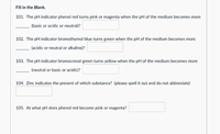 Fill in the Blank.
101. The pH indicator phenol red turns pink or magenta when the pH of the medium becomes more
(basic or acidic or neutral)?
102. The pH indicator bromothymol blue turns green when the pH of the medium becomes more
(acidic or neutral or alkaline)?
103. The pH indicator bromocresol green turns yellow when the pH of the medium becomes more
(neutral or basic or acidic)?
104. Zinc indicates the present of which substance? (please spell it out and do not abbreviate)
105. At what pH does phenol red become pink or magenta?
