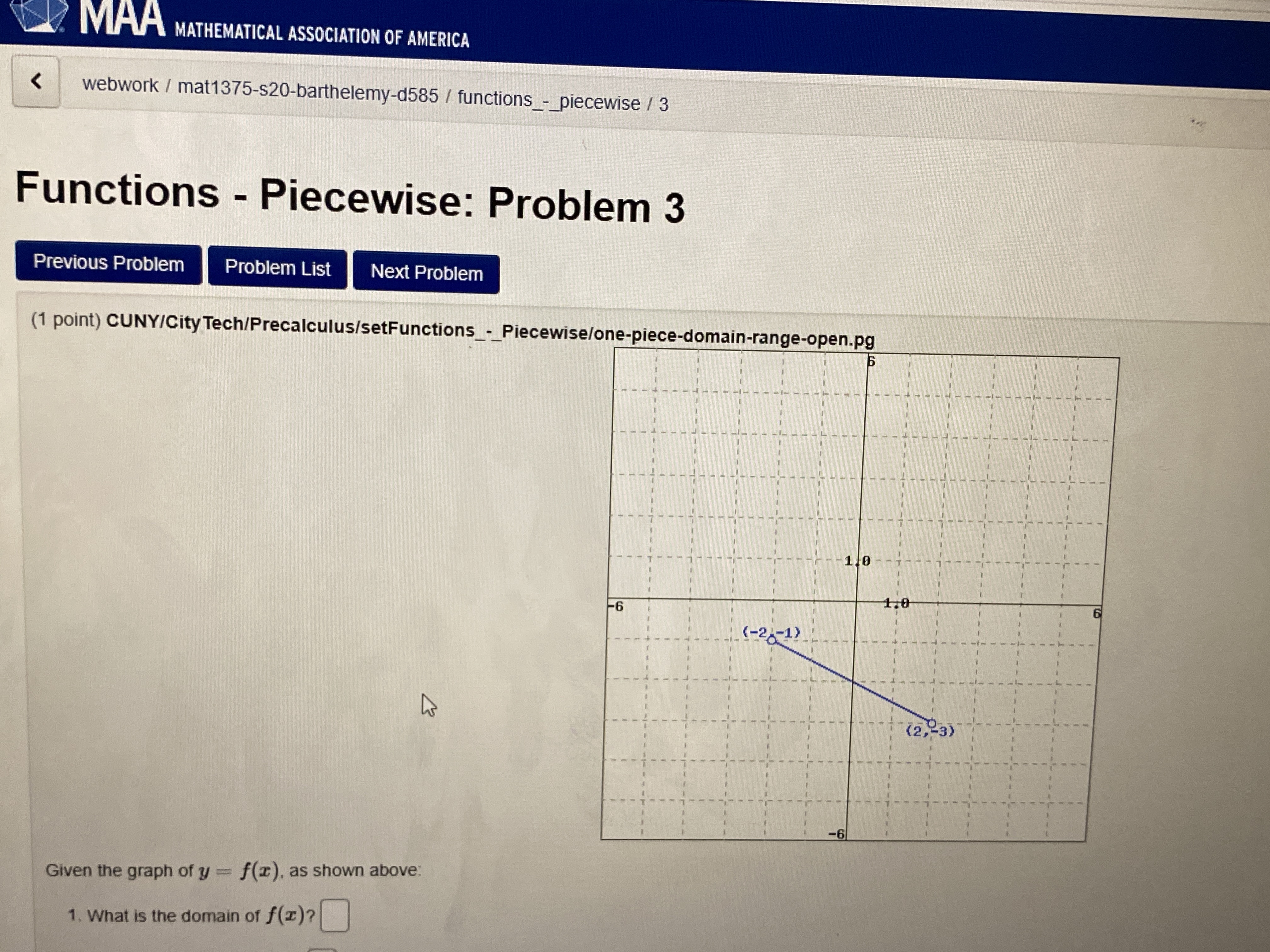 MAA MATHEMATICAL ASSOCIATION OF AMERICA
ЛАА
webwork / mat1375-s20-barthelemy-d585 / functions_-_piecewise / 3
Functions - Piecewise: Problem 3
Previous Problem
Problem List
Next Problem
(1 point) CUNYICity Tech/Precalculus/setFunctions_-_Piecewise/one-piece-domain-range-open.pg
Б
1.0
1,0
-6
(-2-1)
(2,-3)
Given the graph of y f(r), as shown above:
1. What is the domain of f(r)?
