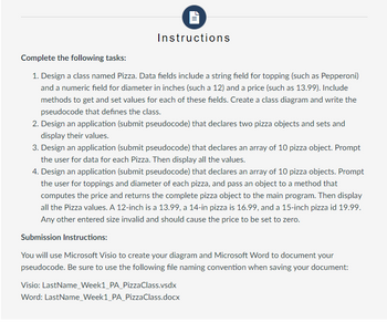 Instructions
Complete the following tasks:
1. Design a class named Pizza. Data fields include a string field for topping (such as Pepperoni)
and a numeric field for diameter in inches (such a 12) and a price (such as 13.99). Include
methods to get and set values for each of these fields. Create a class diagram and write the
pseudocode that defines the class.
2. Design an application (submit pseudocode) that declares two pizza objects and sets and
display their values.
3. Design an application (submit pseudocode) that declares an array of 10 pizza object. Prompt
the user for data for each Pizza. Then display all the values.
4. Design an application (submit pseudocode) that declares an array of 10 pizza objects. Prompt
the user for toppings and diameter of each pizza, and pass an object to a method that
computes the price and returns the complete pizza object to the main program. Then display
all the Pizza values. A 12-inch is a 13.99, a 14-in pizza is 16.99, and a 15-inch pizza id 19.99.
Any other entered size invalid and should cause the price to be set to zero.
Submission Instructions:
You will use Microsoft Visio to create your diagram and Microsoft Word to document your
pseudocode. Be sure to use the following file naming convention when saving your document:
Visio: LastName_Week1_PA_Pizza Class.vsdx
Word: LastName_Week1_PA_PizzaClass.docx