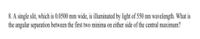 8. A single slit, which is 0.0500 mm wide, i llminated by light of 550 nm wavelength. What is
the angular separation between the first two minima on either side of the central maximum?
