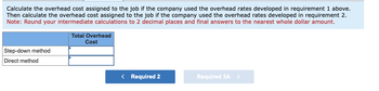 Calculate the overhead cost assigned to the job if the company used the overhead rates developed in requirement 1 above.
Then calculate the overhead cost assigned to the job if the company used the overhead rates developed in requirement 2.
Note: Round your intermediate calculations to 2 decimal places and final answers to the nearest whole dollar amount.
Step-down method
Direct method
Total Overhead
Cost
< Required 2
Required 3A >