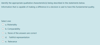 Identify the appropriate qualitative characteristic(s) being described in the statements below..
Information that is capable of making a difference in a decision is said to have this fundamental quality.
Select one:
O a. Materiality
O b. Comparability
O c. None of the answers are correct
O d. Faithful representation
O e. Relevance
