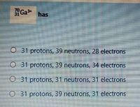 70
Ga has
O 31 protons, 39 neutrons, 28 electrons
O 31 protons, 39 neutrons, 34 electrons
O 31 protons, 31 neutrons, 31 electrons
O 31 protons, 39 neutrons, 31 electrons
