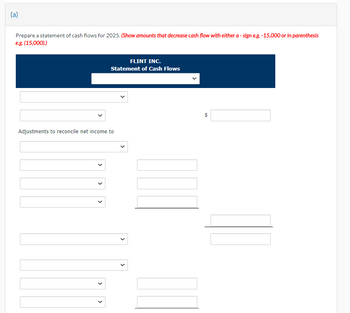 (a)
Prepare a statement of cash flows for 2025. (Show amounts that decrease cash flow with either a - sign e.g.-15,000 or in parenthesis
e.g. (15,000).)
Adjustments to reconcile net income to
>
<
FLINT INC.
Statement of Cash Flows
>
69