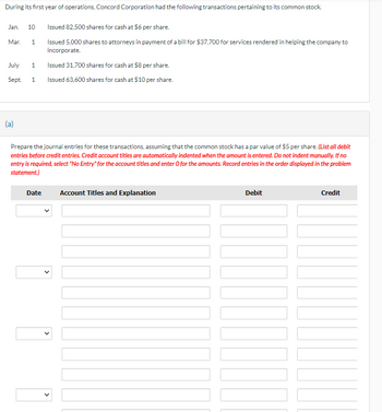 During its first year of operations, Concord Corporation had the following transactions pertaining to its common stock.
Jan. 10
Issued 82,500 shares for cash at $6 per share.
Mar.
1
Issued 5,000 shares to attorneys in payment of a bill for $37,700 for services rendered in helping the company to
incorporate.
Issued 31,700 shares for cash at $8 per share.
July
1
Sept.
1
Issued 63,600 shares for cash at $10 per share.
(a)
Prepare the journal entries for these transactions, assuming that the common stock has a par value of $5 per share. (List all debit
entries before credit entries. Credit account titles are automatically indented when the amount is entered. Do not indent manually. If no
entry is required, select "No Entry" for the account titles and enter O for the amounts. Record entries in the order displayed in the problem
statement.)
Date
Account Titles and Explanation
Debit
Credit