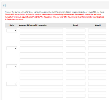 (b)
Prepare the journal entries for these transactions, assuming that the common stock is no-par with a stated value of $3 per share.
(List all debit entries before credit entries. Credit account titles are automatically indented when the amount is entered. Do not indent
manually. If no entry is required, select "No Entry" for the account titles and enter O for the amounts. Record entries in the order displayed
in the problem statement.)
Date
Account Titles and Explanation
Debit
Credit