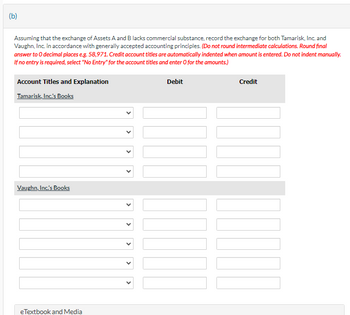 (b)
Assuming that the exchange of Assets A and B lacks commercial substance, record the exchange for both Tamarisk, Inc. and
Vaughn, Inc. in accordance with generally accepted accounting principles. (Do not round intermediate calculations. Round final
answer to O decimal places e.g. 58,971. Credit account titles are automatically indented when amount is entered. Do not indent manually.
If no entry is required, select "No Entry" for the account titles and enter O for the amounts.)
Account Titles and Explanation
Tamarisk, Inc.'s Books
Debit
Credit
Vaughn, Inc.'s Books
eTextbook and Media