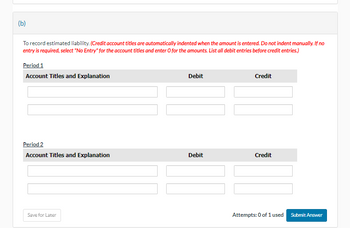 (b)
To record estimated liability. (Credit account titles are automatically indented when the amount is entered. Do not indent manually. If no
entry is required, select "No Entry" for the account titles and enter O for the amounts. List all debit entries before credit entries.)
Period 1
Account Titles and Explanation
Period 2
Account Titles and Explanation
Save for Later
Debit
Debit
Credit
Credit
Attempts: 0 of 1 used
Submit Answer