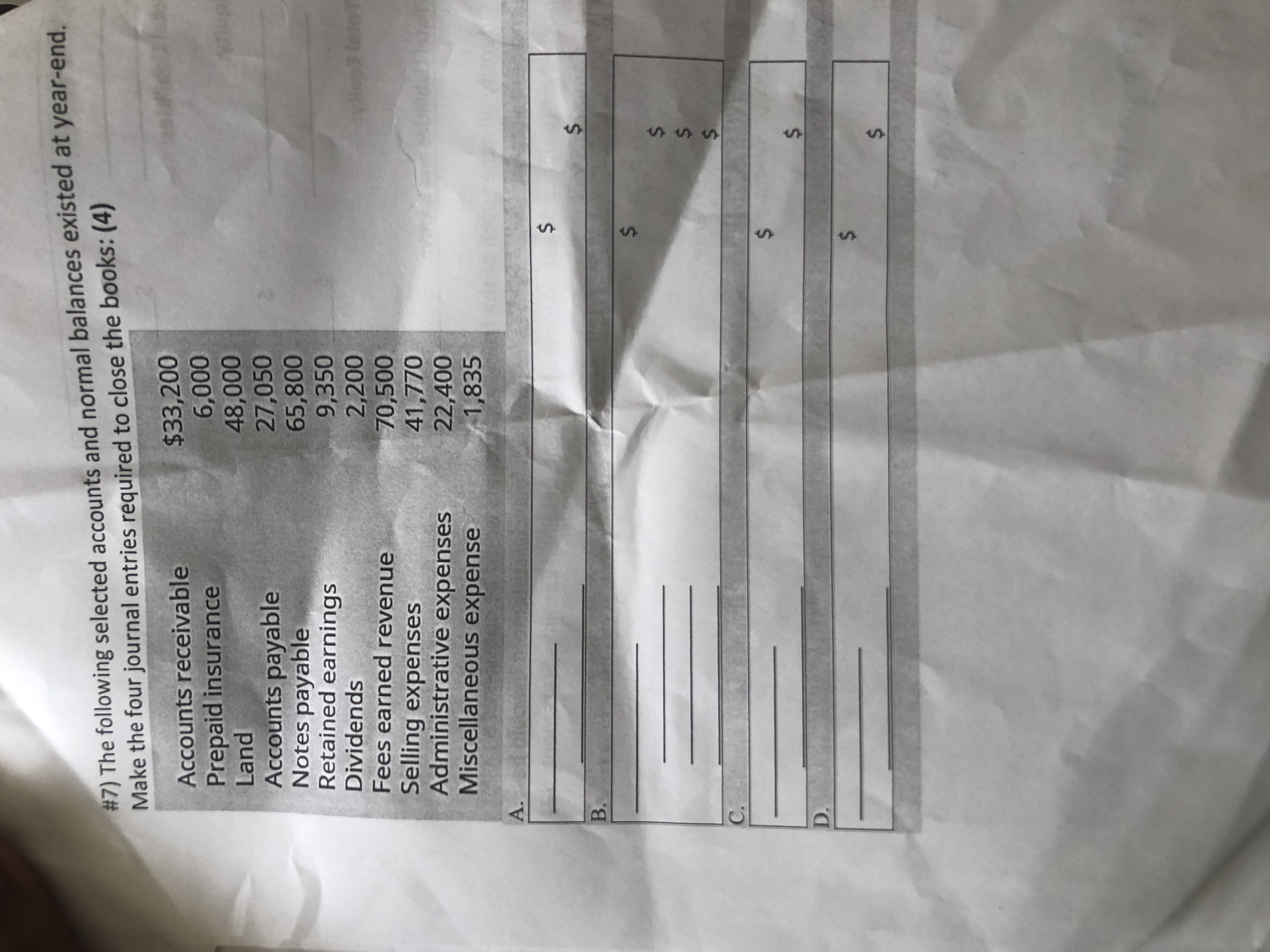 # 7) The following selected accounts and normal balances existed at year-end.
Make the four journal entries required to close the books: (4)
$33,200
6,000
48,000
27,050
65,800
9,350
2,200
70,500
41,770
22,400
1,835
Accounts receivable
Prepaid insurance
Land
Accounts payable
Notes payable
Retained earnings
Dividends
Fees earned revenue
Selling expenses
Administrative expenses
Miscellaneous expense
