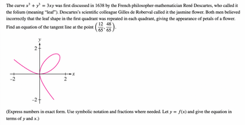 The curve x³ + y³
3xy was first discussed in 1638 by the French philosopher-mathematician René Descartes, who called it
the folium (meaning “leaf”). Descartes's scientific colleague Gilles de Roberval called it the jasmine flower. Both men believed
incorrectly that the leaf shape in the first quadrant was repeated in each quadrant, giving the appearance of petals of a flower.
12
Find an equation of the tangent line at the point (1348
³).
-2
2
y
=
2
-X
27
=
(Express numbers in exact form. Use symbolic notation and fractions where needed. Let y
terms of y and x.)
f(x) give the equation in