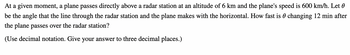 At a given moment, a plane passes directly above a radar station at an altitude of 6 km and the plane's speed is 600 km/h. Let
be the angle that the line through the radar station and the plane makes with the horizontal. How fast is 0 changing 12 min after
the plane passes over the radar station?
(Use decimal notation. Give your answer to three decimal places.)