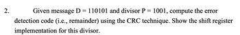 2.
Given message D = 110101 and divisor P = 1001, compute the error
detection code (i.e., remainder) using the CRC technique. Show the shift register
implementation for this divisor.