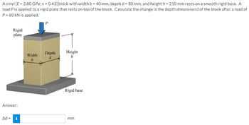 A vinyl [E = 2.80 GPa; v = 0.43] block with width b = 40 mm, depth d = 80 mm, and height h = 210 mm rests on a smooth rigid base. A
load P is applied to a rigid plate that rests on top of the block. Calculate the change in the depth dimension d of the block after a load of
P = 60 kN is applied.
Rigid
plate
Answer:
Ad = i
Width
b
P
Depth
d
Height
h
Rigid base
mm