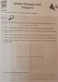 LESSON
Similar Triangles and
Polygons
5.2
OBJECTIVE
In this lesson, you will be able to illustrate similarity of figures.
Ciploration
Plot, label, and connect the following points to form AABC. (Color each triangle in different colors.)
A(2, 7), B(4, 2), and C(6, 5)
1. Add 11 to each x- and y-coordinate of the points A, B, and C and plot the new triangle: ADEF
2. Add-7 to cach x-coordinate and 5 to each y-coordinate of the points A, B, and C and plot the new
triangle: AGHI
3. Multiply each x- and y-coordinate of the points A, B, and C by 2 and plot the new triangle: AJKL
4. Multiply each x- and y-coordinate of the points A, B, and C by -2 and plot the new triangle: AMNO
5. Multiply each x-coordinate by 2 and each y-coordinate of the points A, B, and C and plot the new
triangle: APQR
13
6. Describe the different triangles that are formed.
