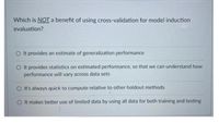 Which is NOT a benefit of using cross-validation for model induction
evaluation?
O t provides an estimate of generalization performance
O It provides statistics on estimated performance, so that we can understand how
performance will vary across data sets
O It's always quick to compute relative to other holdout methods
O It makes better use of limited data by using all data for both training and testing
