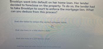 Brooklyn went into default on her home loan. Her lender
decided to foreclose on the property. To do so, the lender had
to take Brooklyn to court to enforce the mortgage lien. What
can you deduce from this process?
that she failed to obtain the correct estoppel letter
that she lives in a title theory state
that she lives in a lien theory state
sorummmm
39999
that her due on sale clause has been enforced