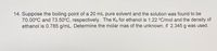 14. Suppose the boiling point of a 20 mL pure solvent and the solution was found to be
70.00°C and 73.50°C, respectively. The K, for ethanol is 1.22 °C/mol and the density of
ethanol is 0.785 g/mL. Determine the molar mas of the unknown, if 2.345 g was used.
