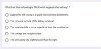 Which of the following is TRUE with regards the kidney? *
Superior to the kidney is a gland that secretes aldosterone.
The concave surface of the kidney is lateral.
The renal medulla is more superficial than the renal cortex.
The kidneys are intraperitoneal.
O The left kidney sits slightly lower than the right.
